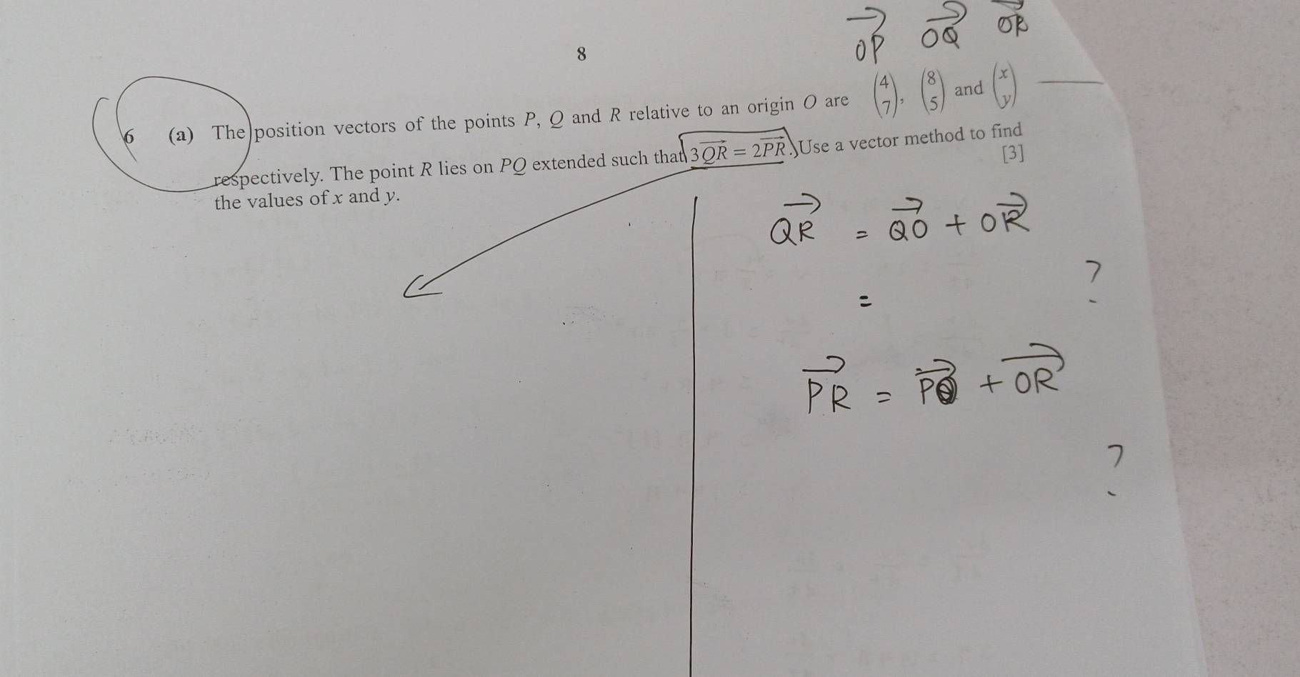 and
6 (a) The position vectors of the points P, Q and R relative to an origin O are beginpmatrix 4 7endpmatrix , beginpmatrix 8 5endpmatrix beginpmatrix x yendpmatrix _
[3]
respectively. The point R lies on PQ extended such that sqrt(3vector QR)=2vector PR Use a vector method to find
the values of x and y.