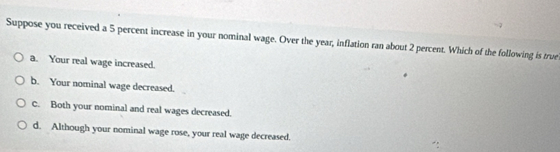 Suppose you received a 5 percent increase in your nominal wage. Over the year, inflation ran about 2 percent. Which of the following is true
a. Your real wage increased.
b. Your nominal wage decreased.
C. Both your nominal and real wages decreased.
d. Although your nominal wage rose, your real wage decreased.