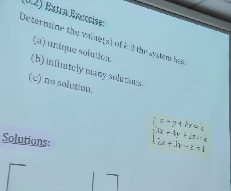 0.2) Extra Exercise: 
Determine the value(s) of k if the system has 
(a) unique solution. 
(b) infinitely many solutions. 
(c) no solution. 
Solutions:
beginarrayl x+y+kz=2 3x+4y+2z=k 2x+3y-z=1endarray.