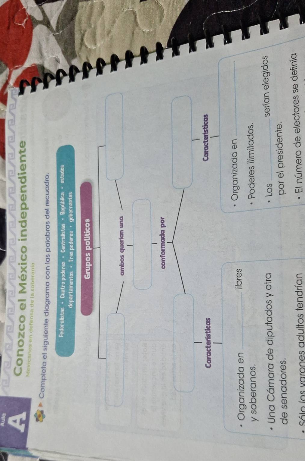 Aula 
Conozco el México independiente 
Mexicanos en defensa de la soberanía 
Completa el siguiente diagrama con las palabras del recuadro. 
Federalistas - Cuatro poderes • Centralistas • República • estados 
departamentos •Tres poderes · gobernantes 
Grupos políticos 
ambos querían una 
conformada por 
Características Características 
Organizada en _libres Organizada en_ 
y soberanos. Poderes ilimitados. 
Una Cámara de diputados y otra Los_ 
serían elegidos 
de senadores. 
por el presidente. 
Sólo los varones adultos tendrían 
El número de electores se definía