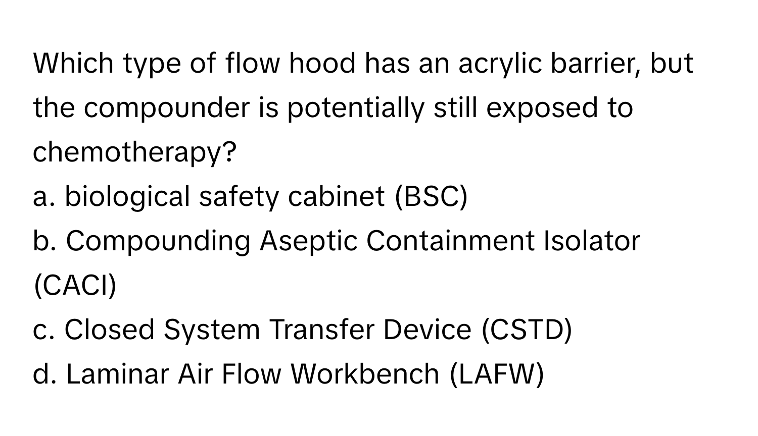 Which type of flow hood has an acrylic barrier, but the compounder is potentially still exposed to chemotherapy?

a. biological safety cabinet (BSC)
b. Compounding Aseptic Containment Isolator (CACI)
c. Closed System Transfer Device (CSTD)
d. Laminar Air Flow Workbench (LAFW)