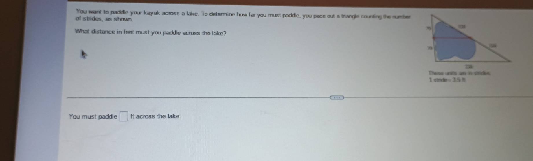 You want to paddle your kayak across a lake. To determine how far you must paddle, you pace out a triangle counting the number 
of strides, as shown. 
What distance in feet must you paddle across the lake? 
These units are in strides.
sinde=3.5ft
You must paddle □ ft across the lake.