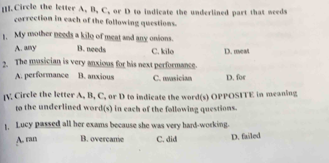 [. Circle the letter A, B, C, or D to indicate the underlined part that needs
correction in each of the following questions.
1. My mother needs a kilo of meat and any onions.
A. any B. needs C. kilo D. meat
2、 The musician is very anxious for his next performance.
A. performance B. anxious C. musician D. for
[V. Circle the letter A, B, C, or D to indicate the word(s) OPPOSITE in meaning
to the underlined word(s) in each of the following questions.
1. Lucy passed all her exams because she was very hard-working.
A. ran B. overcame C. did
D. failed