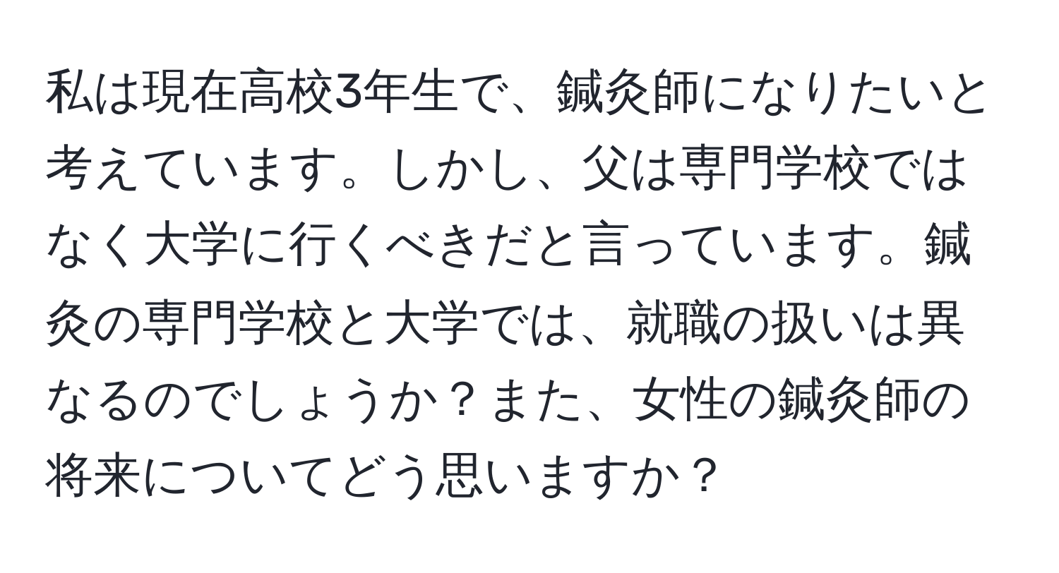 私は現在高校3年生で、鍼灸師になりたいと考えています。しかし、父は専門学校ではなく大学に行くべきだと言っています。鍼灸の専門学校と大学では、就職の扱いは異なるのでしょうか？また、女性の鍼灸師の将来についてどう思いますか？