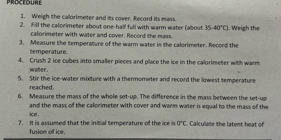 PROCEDURE 
1. Weigh the calorimeter and its cover. Record its mass. 
2. Fill the calorimeter about one-half full with warm water (about 35-40°C). Weigh the 
calorimeter with water and cover. Record the mass. 
3. Measure the temperature of the warm water in the calorimeter. Record the 
temperature. 
4. Crush 2 ice cubes into smaller pieces and place the ice in the calorimeter with warm 
water. 
5. Stir the ice-water mixture with a thermometer and record the lowest temperature 
reached. 
6. Measure the mass of the whole set-up. The difference in the mass between the set-up 
and the mass of the calorimeter with cover and warm water is equal to the mass of the 
ice. 
7. It is assumed that the initial temperature of the ice is 0°C. Calculate the latent heat of 
fusion of ice.