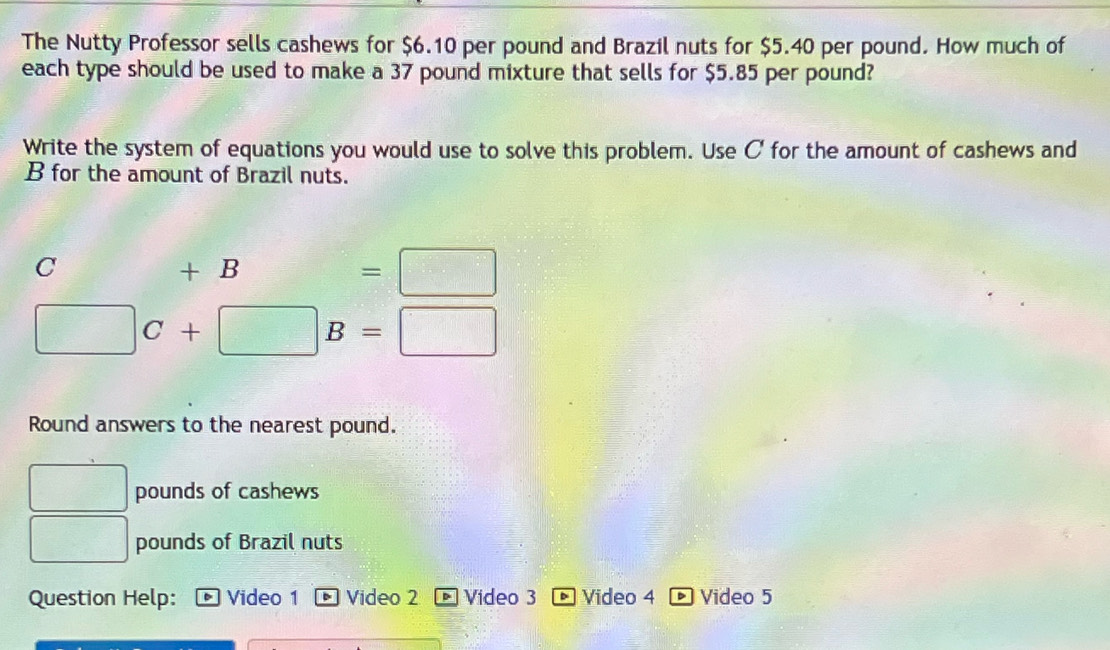 The Nutty Professor sells cashews for $6.10 per pound and Brazil nuts for $5.40 per pound. How much of 
each type should be used to make a 37 pound mixture that sells for $5.85 per pound? 
Write the system of equations you would use to solve this problem. Use C for the amount of cashews and
B for the amount of Brazil nuts.
C+B=□
□ C+□ B=□
Round answers to the nearest pound.
pounds of cashews
□ pounds of Brazil nuts 
Question Help: Video 1 . Video 2 Video 3 * Video 4 * Video 5