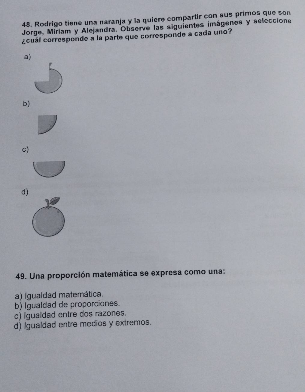 Rodrigo tiene una naranja y la quiere compartir con sus primos que son
Jorge, Miriam y Alejandra. Observe las siguientes imágenes y seleccione
¿cuál corresponde a la parte que corresponde a cada uno?
a)
b)
c)
d)
49. Una proporción matemática se expresa como una:
a) Igualdad matemática.
b) Igualdad de proporciones.
c) Igualdad entre dos razones.
d) Igualdad entre medios y extremos.