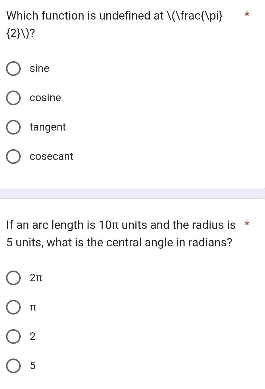 Which function is undefined at (fracπ *
 2 downarrow ?
sine
cosine
tangent
cosecant
If an arc length is 10π units and the radius is *
5 units, what is the central angle in radians?
2π
π
2
5