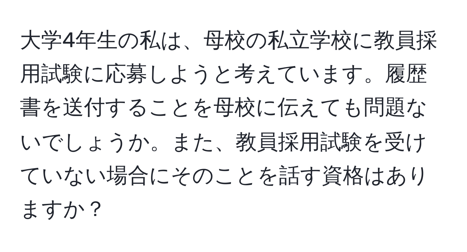 大学4年生の私は、母校の私立学校に教員採用試験に応募しようと考えています。履歴書を送付することを母校に伝えても問題ないでしょうか。また、教員採用試験を受けていない場合にそのことを話す資格はありますか？