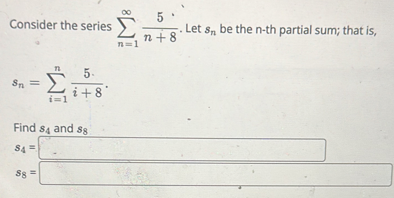 Consider the series sumlimits _(n=1)^(∈fty) 5/n+8 . Let s_n be the n-th partial sum; that is,
s_n=sumlimits _(i=1)^n 5/i+8 . 
Find s_4 and s_8 □ 
s_4=□
s_8=□ frac ^circ  □ 
.