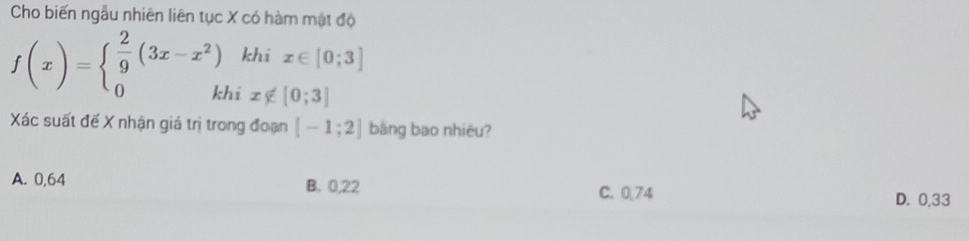 Cho biến ngẫu nhiên liên tục X có hàm mật độ
f(x)=beginarrayl  2/9 (3x-x^2) 0kJendarray. khi x∈ [0;3]
x∉ [0;3]
Xác suất đế X nhận giá trị trong đoạn [-1;2] bàng bao nhiêu?
A. 0,64 B. 0,22
C. 0.74 D. 0.33