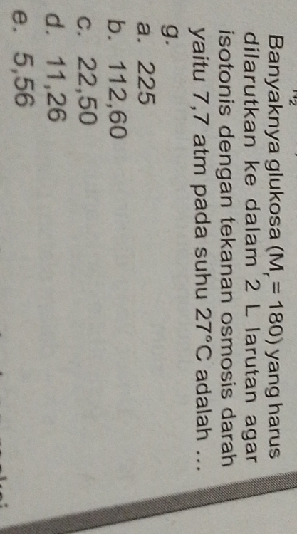 Banyaknya glukosa (M_r=180) yang harus
dilarutkan ke dalam 2 L larutan agar
isotonis dengan tekanan osmosis darah
yaitu 7,7 atm pada suhu 27°C adalah ...
g.
a. 225
b. 112,60
c. 22,50
d. 11,26
e. 5,56