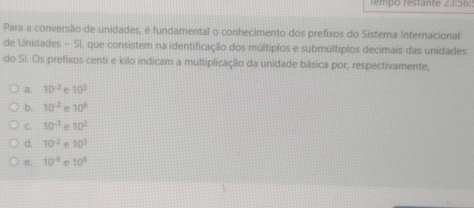 rempo restante 23:56: 
Para a conversão de unidades, é fundamental o conhecimento dos prefixos do Sistema Internacional
de Unidades − SI, que consistem na identificação dos múltiplos e submúltiplos decimais das unidades
do Sl. Os prefixos centi e kilo indicam a multiplicação da unidade básica por, respectivamente,
a. 10^(-3) e 10^3
b. 10^(-2) e 10^6
C. 10^(-3) e 10^2
d. 10^(-2) e 10^3
e. 10^(-6) e 10^6