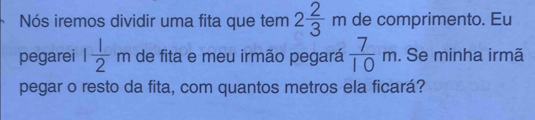 Nós iremos dividir uma fita que tem 2 2/3 m de comprimento. Eu 
pegarei 1 1/2 m de fita e meu irmão pegará  7/10 m. Se minha irmã 
pegar o resto da fita, com quantos metros ela ficará?