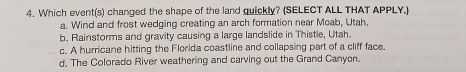 Which event(s) changed the shape of the land quickly? (SELECT ALL THAT APPLY.)
a. Wind and frost wedging creating an arch formation near Moab, Utah.
b. Rainstorms and gravity causing a large landslide in Thistle, Utah.
c. A hurricane hitting the Florida coastline and collapsing part of a cliff face.
d. The Colorado River weathering and carving out the Grand Canyon.