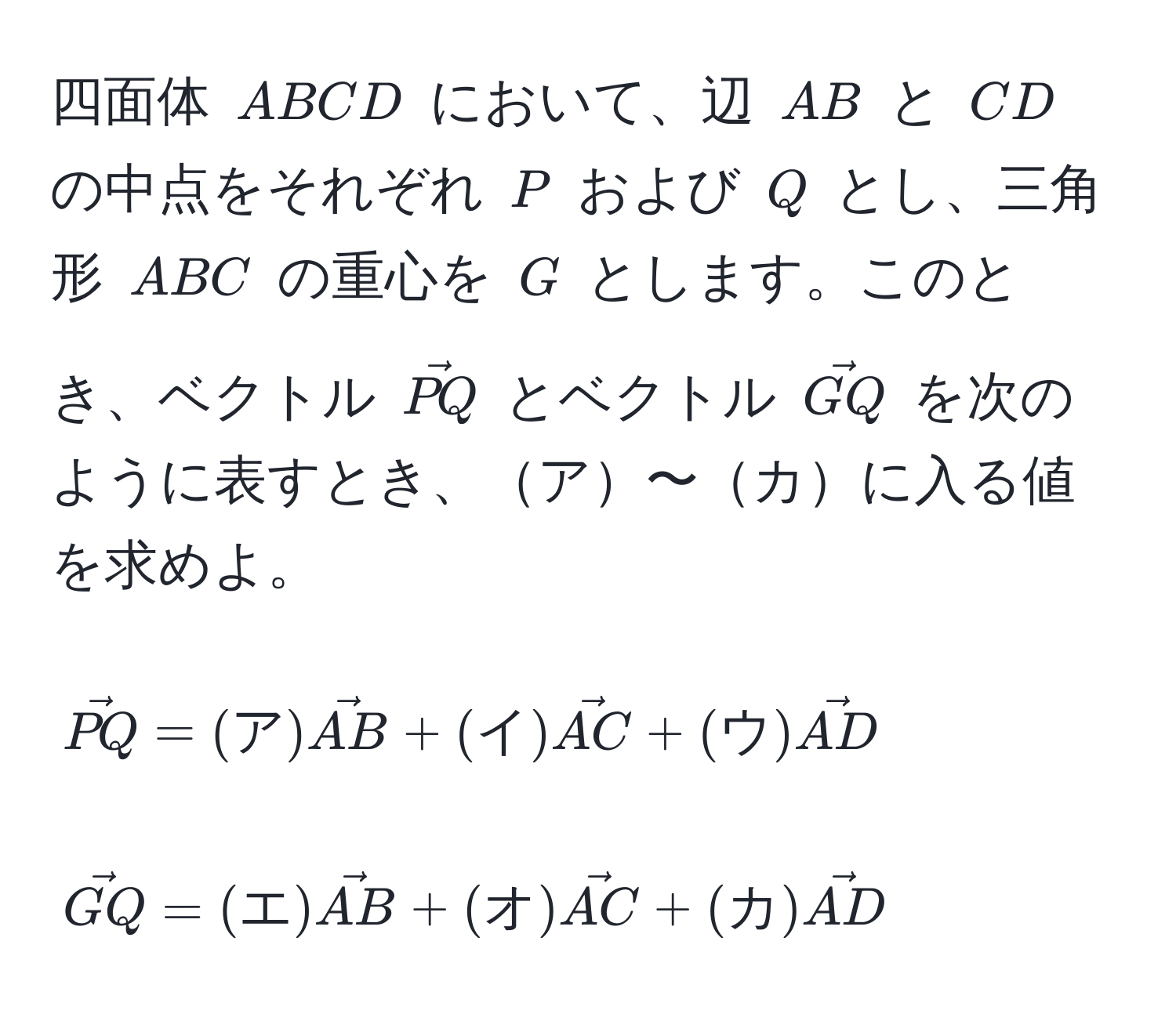 四面体 $ABCD$ において、辺 $AB$ と $CD$ の中点をそれぞれ $P$ および $Q$ とし、三角形 $ABC$ の重心を $G$ とします。このとき、ベクトル $vecPQ$ とベクトル $vecGQ$ を次のように表すとき、ア〜カに入る値を求めよ。
[
vecPQ = (ア) vecAB + (イ) vecAC + (ウ) vecAD
]
[
vecGQ = (エ) vecAB + (オ) vecAC + (カ) vecAD
]