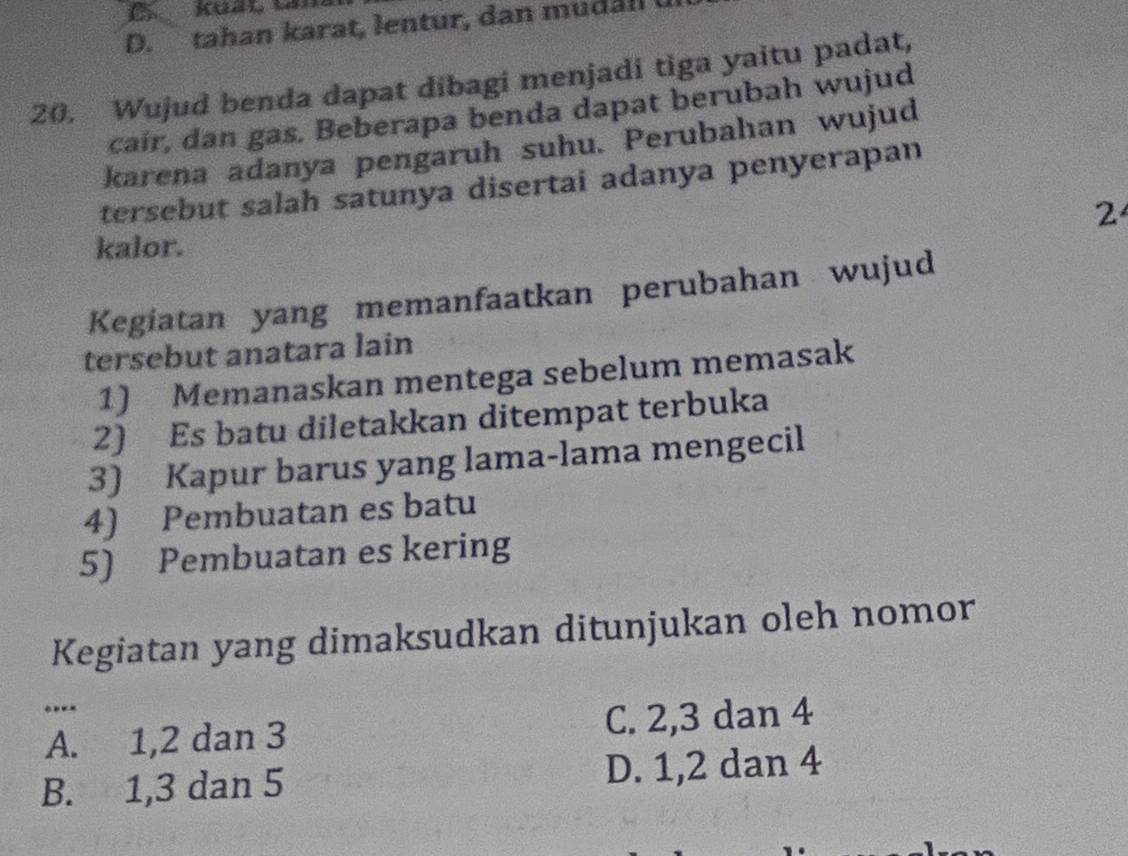 tahan karat, lentur, dan mudall
20. Wujud benda dapat dibagi menjadi tiga yaitu padat,
cair, dan gas. Beberapa benda dapat berubah wujud
karena adanya pengaruh suhu. Perubahan wujud
tersebut salah satunya disertai adanya penyerapan
2
kalor.
Kegiatan yang memanfaatkan perubahan wujud
tersebut anatara lain
1) Memanaskan mentega sebelum memasak
2) Es batu diletakkan ditempat terbuka
3) Kapur barus yang lama-lama mengecil
4) Pembuatan es batu
5) Pembuatan es kering
Kegiatan yang dimaksudkan ditunjukan oleh nomor
.-
A. 1, 2 dan 3 C. 2, 3 dan 4
B. 1, 3 dan 5 D. 1, 2 dan 4