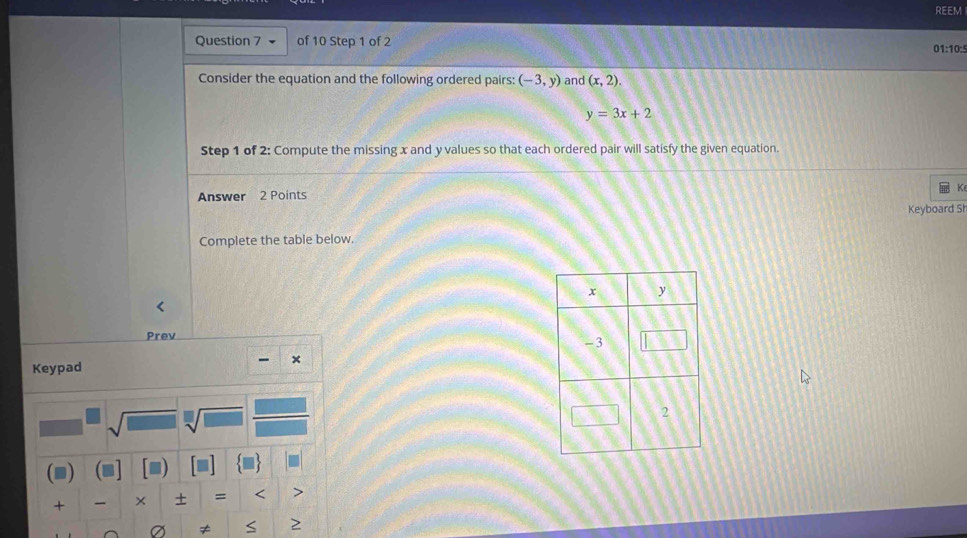 REEM 
Question 7 of 10 Step 1 of 2 01:10:5 
Consider the equation and the following ordered pairs: (-3,y) and (x,2).
y=3x+2
Step 1 of 2: Compute the missing x and y values so that each ordered pair will satisfy the given equation. 
Answer 2 Points K 
Keyboard Sh 
Complete the table below. 
Prev 
、 × 
Keypad 
sqrt(□ ) sqrt[□](□ ) 
( D 
+ × + = < 
≠ >