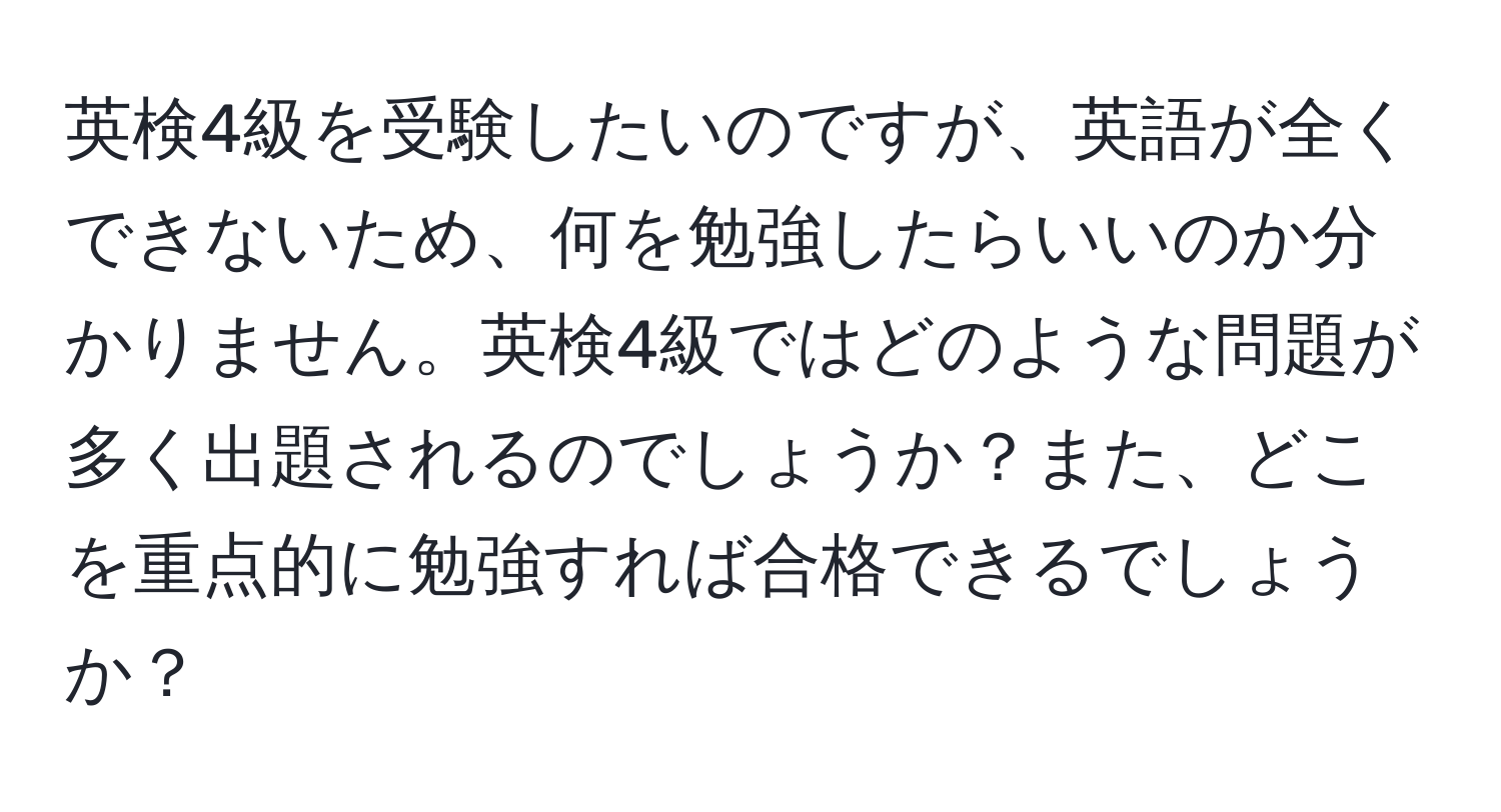 英検4級を受験したいのですが、英語が全くできないため、何を勉強したらいいのか分かりません。英検4級ではどのような問題が多く出題されるのでしょうか？また、どこを重点的に勉強すれば合格できるでしょうか？