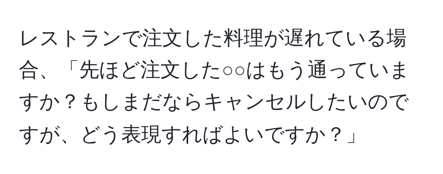 レストランで注文した料理が遅れている場合、「先ほど注文した○○はもう通っていますか？もしまだならキャンセルしたいのですが、どう表現すればよいですか？」