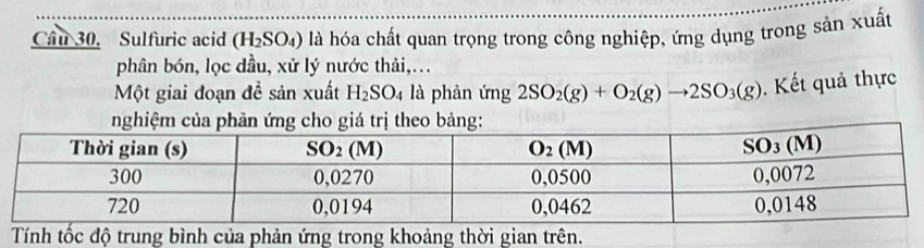 Cầu 30. Sulfuric acid (H_2SO_4) là hóa chất quan trọng trong công nghiệp, ứng dụng trong sản xuất
phân bón, lọc dầu, xử lý nước thải,...
Một giai đoạn đề sản xuất H_2SO_4 là phản ứng 2SO_2(g)+O_2(g)to 2SO_3(g). Kết quả thực
nghiệm của phản ứng cho giá trị theo bảng:
Tính tốc độ trung bình của phản ứng trong khoảng thời gian trên.