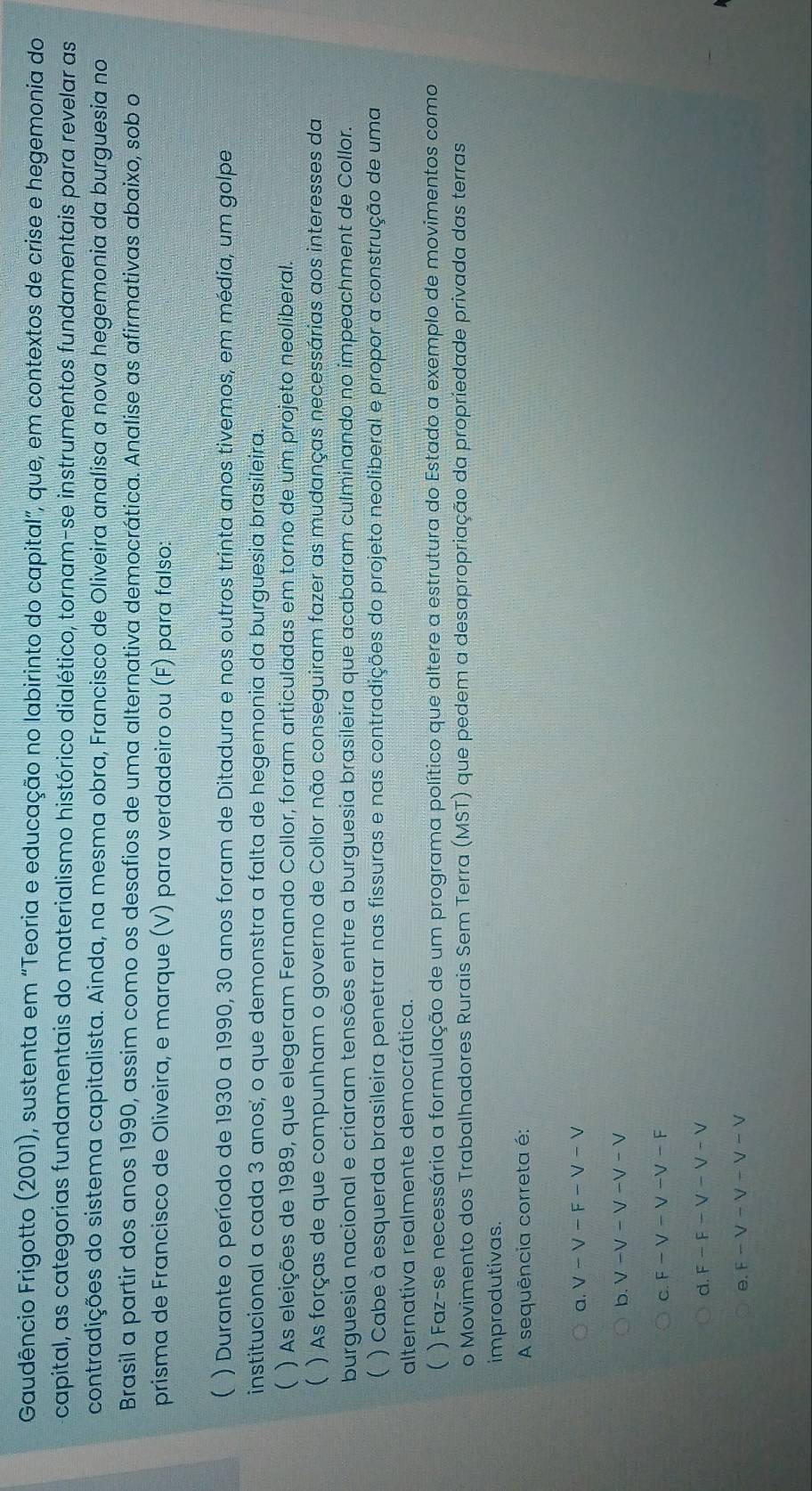 Gaudêncio Frigotto (2001), sustenta em “Teoria e educação no labirinto do capital”, que, em contextos de crise e hegemonia do
capital, as categorias fundamentais do materialismo histórico dialético, tornam-se instrumentos fundamentais para revelar as
contradições do sistema capitalista. Ainda, na mesma obra, Francisco de Oliveira analisa a nova hegemonia da burguesia no
Brasil a partir dos anos 1990, assim como os desafios de uma alternativa democrática. Analise as afirmativas abaixo, sob o
prisma de Francisco de Oliveira, e marque (V) para verdadeiro ou (F) para falso:
( ) Durante o período de 1930 a 1990, 30 anos foram de Ditadura e nos outros trinta anos tivemos, em média, um golpe
institucional a cada 3 anos, o que demonstra a falta de hegemonia da burguesia brasileira.
( ) As eleições de 1989, que elegeram Fernando Collor, foram articuladas em torno de um projeto neoliberal.
 ) As forças de que compunham o governo de Collor não conseguiram fazer as mudanças necessárias aos interesses da
burguesia nacional e criaram tensões entre a burguesia brasileira que acabaram culminando no impeachment de Collor.
( ) Cabe à esquerda brasileira penetrar nas fissuras e nas contradições do projeto neoliberal e propor a construção de uma
alternativa realmente democrática.
( ) Faz-se necessária a formulação de um programa político que altere a estrutura do Estado a exemplo de movimentos como
o Movimento dos Trabalhadores Rurais Sem Terra (MST) que pedem a desapropriação da propriedade privada das terras
improdutivas.
A sequência correta é:
a. V-V-F-V-V
b. V-V-V-V-V
C. F-V-V-V-F
d. F-F-V-V-V
0. E-V-V-V-V