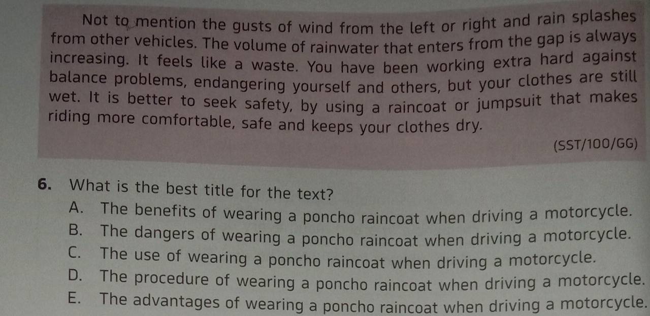 Not to mention the gusts of wind from the left or right and rain splashes
from other vehicles. The volume of rainwater that enters from the gap is always
increasing. It feels like a waste. You have been working extra hard against
balance problems, endangering yourself and others, but your clothes are still
wet. It is better to seek safety, by using a raincoat or jumpsuit that makes
riding more comfortable, safe and keeps your clothes dry.
(SST/100/GG)
6. What is the best title for the text?
A. The benefits of wearing a poncho raincoat when driving a motorcycle.
B. The dangers of wearing a poncho raincoat when driving a motorcycle.
C. The use of wearing a poncho raincoat when driving a motorcycle.
D. The procedure of wearing a poncho raincoat when driving a motorcycle.
E. The advantages of wearing a poncho raincoat when driving a motorcycle.