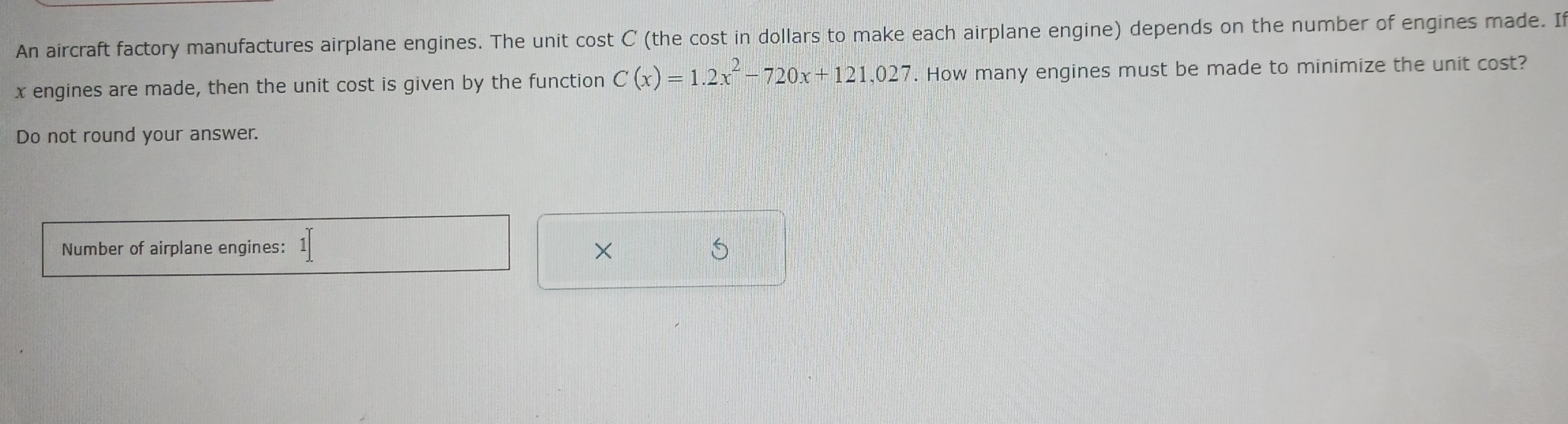 An aircraft factory manufactures airplane engines. The unit cost C (the cost in dollars to make each airplane engine) depends on the number of engines made. I
x engines are made, then the unit cost is given by the function C(x)=1.2x^2-720x+121,027. How many engines must be made to minimize the unit cost? 
Do not round your answer. 
Number of airplane engines: 1[ 
×