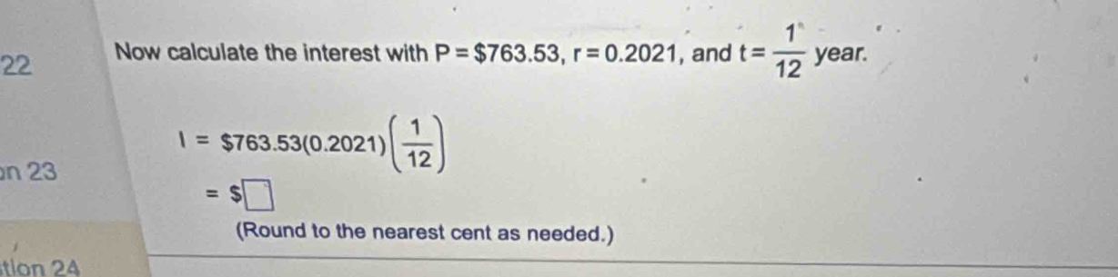 Now calculate the interest with P=$763.53, r=0.2021 , and t= 1/12  year. 
n 23
I=$763.53(0.2021)( 1/12 )
=$□
(Round to the nearest cent as needed.) 
tion 24