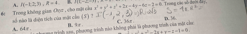 A. I(-1;2;3), R=4. B. I(1;-2;-3), 
6: Trong không gian Oxyz , cho mặt cầu x^2+y^2+z^2+2x-4y-6z-2=0. Trong các số dưới đây,
số nào là diện tích của mặt cầu (S) ?
C. 36π. D. 36.
A. 64π. B. 9π.
nhương trình sau, phương trình nào không phải là phương trình của mặt cầu:
z^2+x^2+z^2-2x+y-z-1=0.