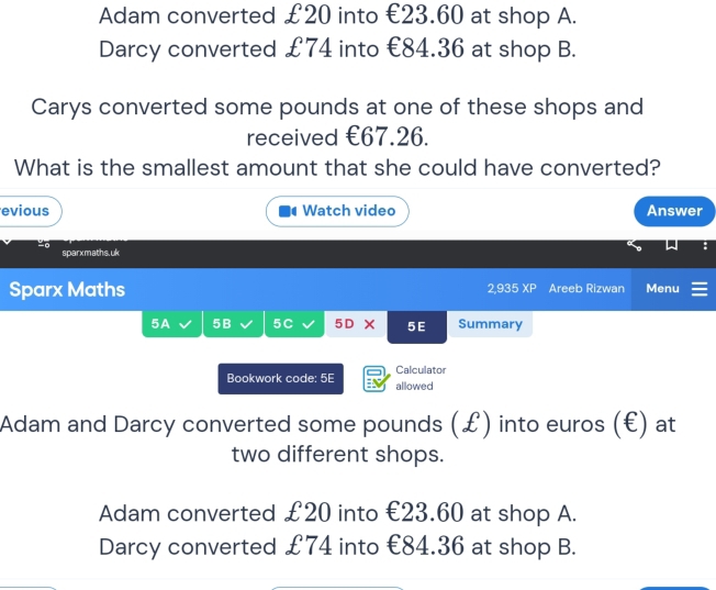 Adam converted £20 into €23.60 at shop A.
Darcy converted £74 into €84.36 at shop B.
Carys converted some pounds at one of these shops and
received €67.26.
What is the smallest amount that she could have converted?
evious Watch video Answer
sparxmaths.uk
Sparx Maths 2,935 XP Areeb Rizwan Menu
5A 5B 5C 5D × 5 E Summary
Bookwork code: 5E allowed Calculator
Adam and Darcy converted some pounds (£) into euros (€) at
two different shops.
Adam converted £20 into €23.60 at shop A.
Darcy converted £74 into €84.36 at shop B.