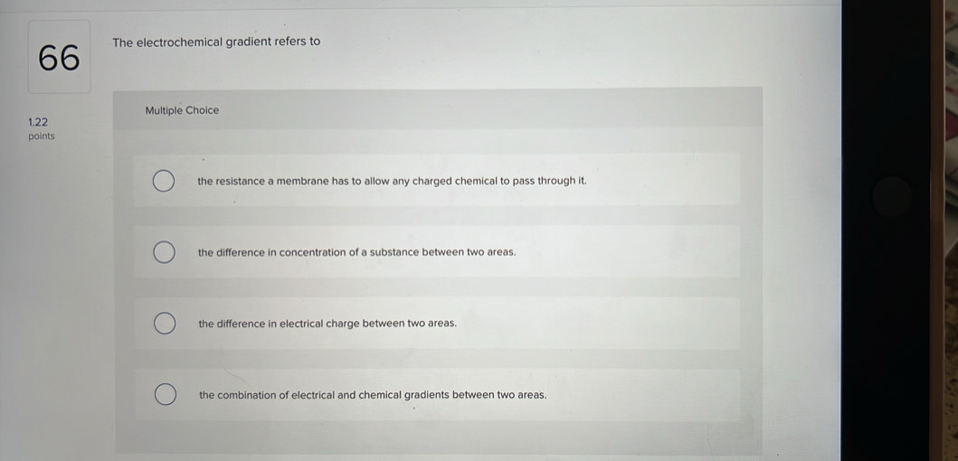 The electrochemical gradient refers to
Multiple Choice
1.22
points
the resistance a membrane has to allow any charged chemical to pass through it.
the difference in concentration of a substance between two areas.
the difference in electrical charge between two areas.
the combination of electrical and chemical gradients between two areas.