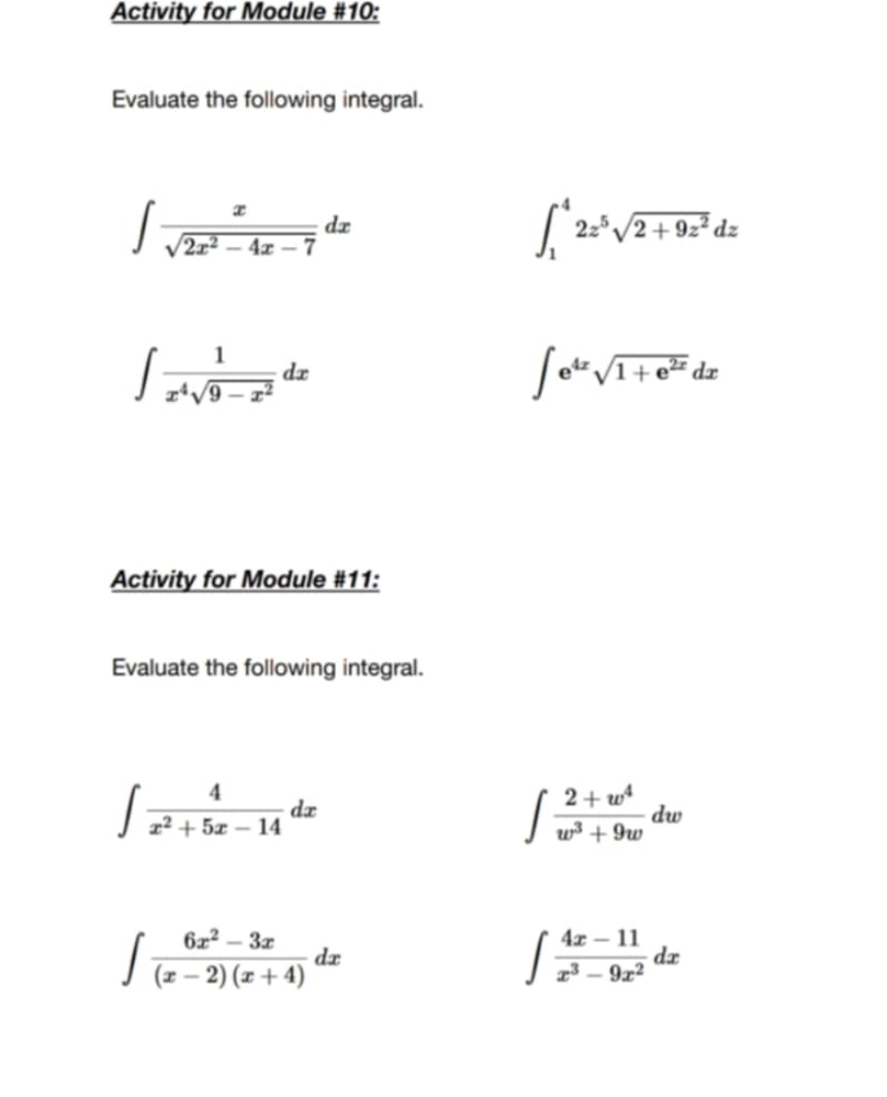 Activity for Module #10: 
Evaluate the following integral.
∈t  x/sqrt(2x^2-4x-7) dx
∈t _1^(42z^5)sqrt(2+9z^2)dz
∈t  1/x^4sqrt(9-x^2) dx
∈t e^(4x)sqrt(1+e^(2x))dx
Activity for Module #11: 
Evaluate the following integral.
∈t  4/x^2+5x-14 dx
∈t  (2+w^4)/w^3+9w dw
∈t  (6x^2-3x)/(x-2)(x+4) dx
∈t  (4x-11)/x^3-9x^2 dx