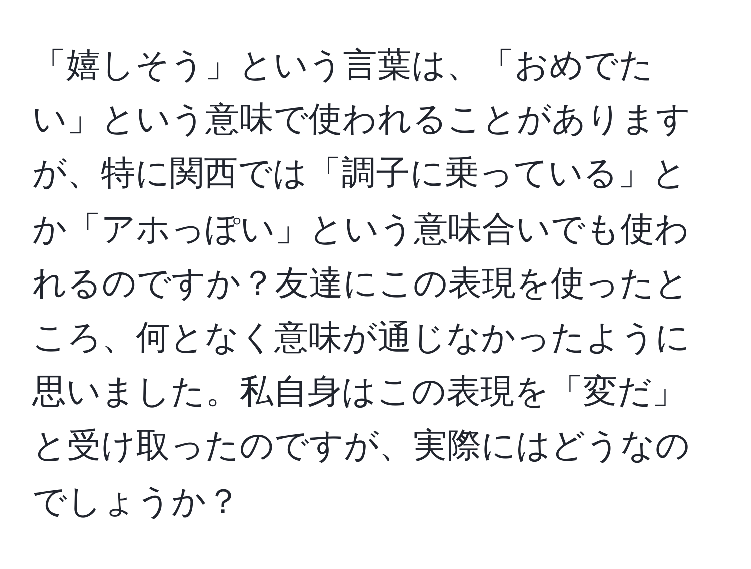 「嬉しそう」という言葉は、「おめでたい」という意味で使われることがありますが、特に関西では「調子に乗っている」とか「アホっぽい」という意味合いでも使われるのですか？友達にこの表現を使ったところ、何となく意味が通じなかったように思いました。私自身はこの表現を「変だ」と受け取ったのですが、実際にはどうなのでしょうか？