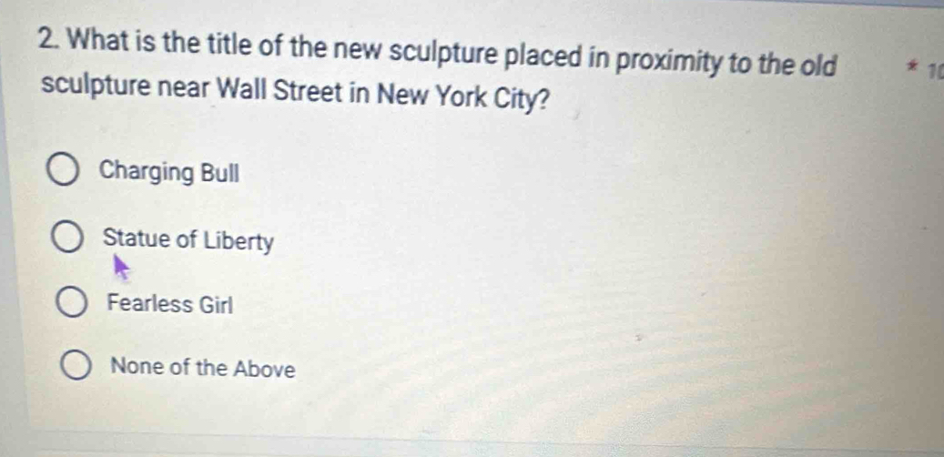 What is the title of the new sculpture placed in proximity to the old * 10
sculpture near Wall Street in New York City?
Charging Bull
Statue of Liberty
Fearless Girl
None of the Above