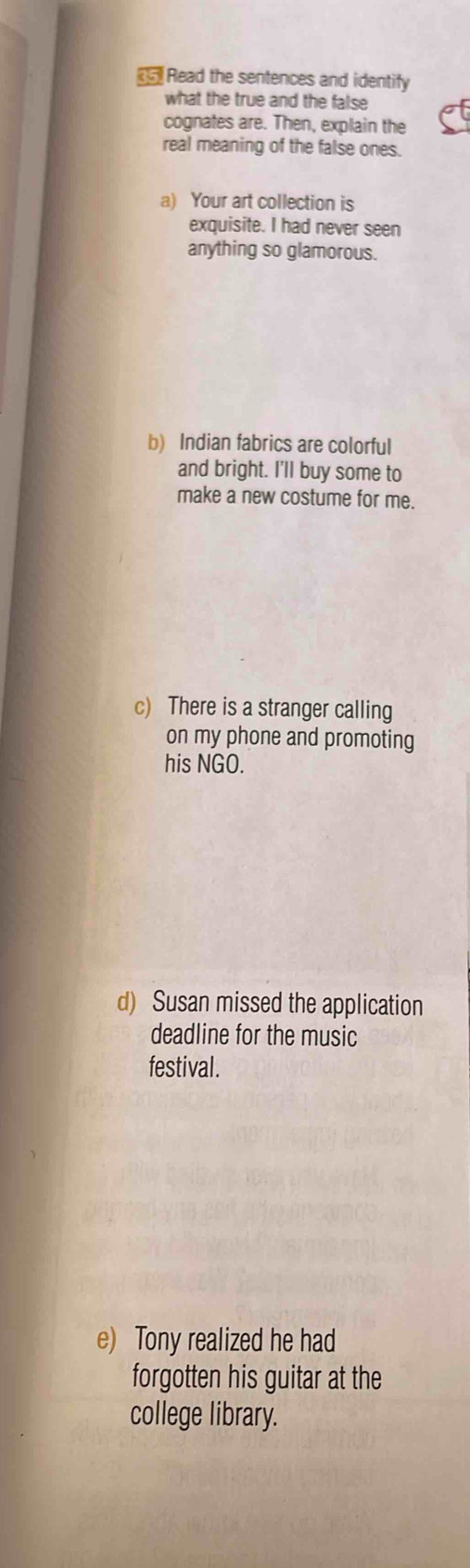 《 Read the sentences and identify 
what the true and the false 
cognates are. Then, explain the 
real meaning of the false ones. 
a) Your art collection is 
exquisite. I had never seen 
anything so glamorous. 
b) Indian fabrics are colorful 
and bright. I'll buy some to 
make a new costume for me. 
c) There is a stranger calling 
on my phone and promoting 
his NGO. 
d) Susan missed the application 
deadline for the music 
festival. 
e) Tony realized he had 
forgotten his guitar at the 
college library.