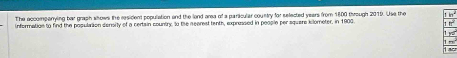 The accompanying bar graph shows the resident population and the land area of a particular country for selected years from 1800 through 2019. Use the 
information to find the population density of a certain country, to the nearest tenth, expressed in people per square kilometer, in 1900.
c