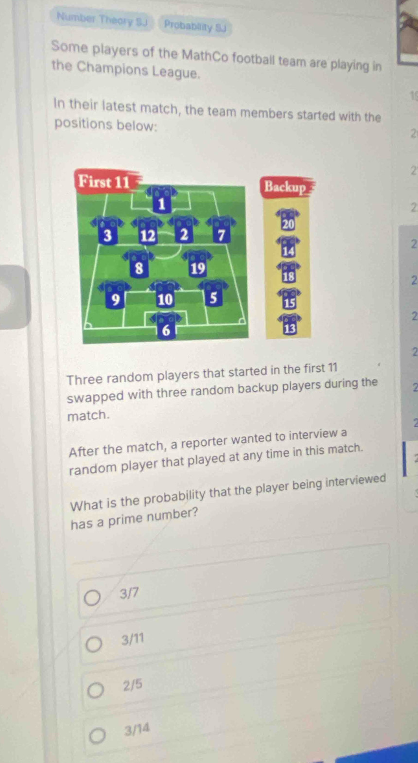 Number Theory SJ Probability S.i
Some players of the MathCo football team are playing in
the Champions League.
15
In their latest match, the team members started with the
positions below:
2
2
2
2
2
2
2
Three random players that started in the first 11
swapped with three random backup players during the 2
match.
2
After the match, a reporter wanted to interview a
random player that played at any time in this match.
What is the probability that the player being interviewed
has a prime number?
3/7
3/11
2/5
3/14