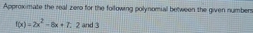 Approximate the real zero for the following polynomial between the given numbers
f(x)=2x^2-8x+7;2 and 3