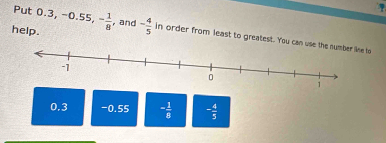 help.
Put 0.3, -0.55, - 1/8  , and - 4/5  in order from least to greatest. You can use the number line to
0.3 -0.55 - 1/8  - 4/5 