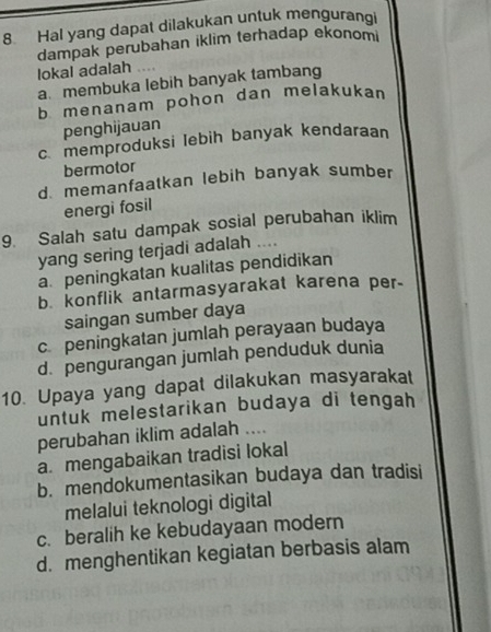 Hal yang dapat dilakukan untuk mengurangi
dampak perubahan iklim terhadap ekonomi
lokal adalah
a.membuka lebih banyak tambang
b menanam pohon dan melakukan
penghijauan
c. memproduksi lebih banyak kendaraan
bermotor
d memanfaatkan lebih banyak sumber
energi fosil
9. Salah satu dampak sosial perubahan iklim
yang sering terjadi adalah ....
a. peningkatan kualitas pendidikan
b. konflik antarmasyarakat karena per-
saingan sumber daya
c peningkatan jumlah perayaan budaya
d. pengurangan jumlah penduduk dunia
10. Upaya yang dapat dilakukan masyarakat
untuk melestarikan budaya di tengah
perubahan iklim adalah ....
a. mengabaikan tradisi lokal
b. mendokumentasikan budaya dan tradisi
melalui teknologi digital
c. beralih ke kebudayaan modern
d. menghentikan kegiatan berbasis alam