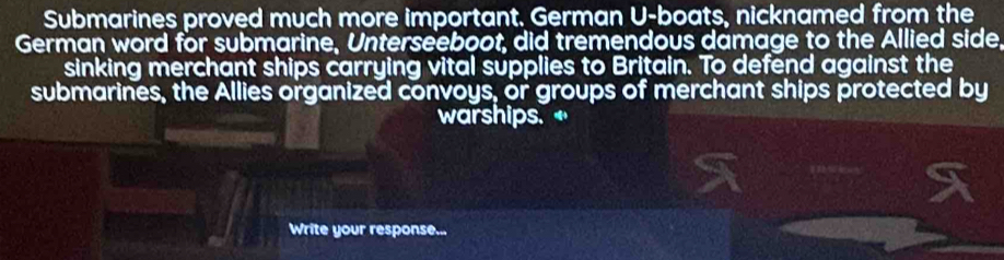 Submarines proved much more important. German U-boats, nicknamed from the 
German word for submarine, Unterseeboot, did tremendous damage to the Allied side, 
sinking merchant ships carrying vital supplies to Britain. To defend against the 
submarines, the Allies organized convoys, or groups of merchant ships protected by 
warships. 
Write your response...