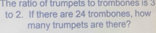 The ratio of trumpets to trombones is 3
to 2. If there are 24 trombones, how 
many trumpets are there?