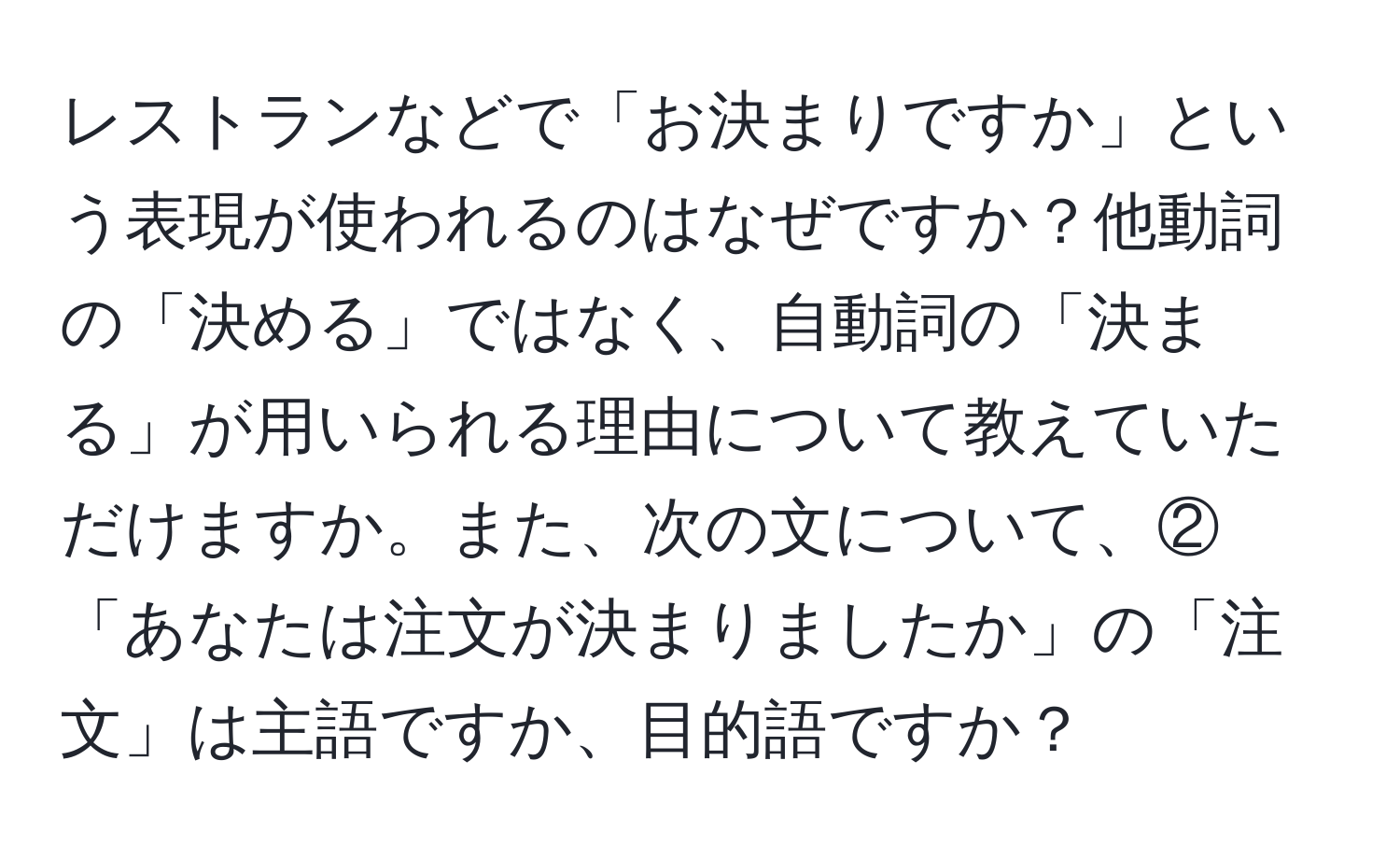 レストランなどで「お決まりですか」という表現が使われるのはなぜですか？他動詞の「決める」ではなく、自動詞の「決まる」が用いられる理由について教えていただけますか。また、次の文について、②「あなたは注文が決まりましたか」の「注文」は主語ですか、目的語ですか？