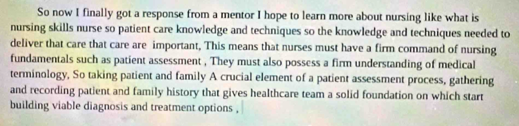 So now I finally got a response from a mentor I hope to learn more about nursing like what is 
nursing skills nurse so patient care knowledge and techniques so the knowledge and techniques needed to 
deliver that care that care are important, This means that nurses must have a firm command of nursing 
fundamentals such as patient assessment , They must also possess a firm understanding of medical 
terminology, So taking patient and family A crucial element of a patient assessment process, gathering 
and recording patient and family history that gives healthcare team a solid foundation on which start 
building viable diagnosis and treatment options ,