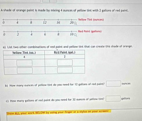 A shade of orange paint is made by mixing 4 ounces of yellow tint with 2 gallons of red paint.
a) List two other combinations of red paint and yellow tint that can create this shade of orange.
b) How many ounces of yellow tint do you need for 12 gallons of red paint? □ ounces
c) How many gallons of red paint do you need for 32 ounces of yellow tint? □ gallons
Show ALL your work BELOW by using your finger or a stylus on your screen!
