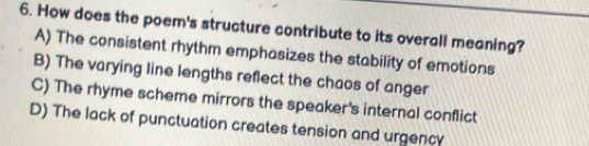 How does the poem's structure contribute to its overall meaning?
A) The consistent rhythm emphasizes the stability of emotions
B) The varying line lengths reflect the chaos of anger
C) The rhyme scheme mirrors the speaker's internal conflict
D) The lack of punctuation creates tension and urgency