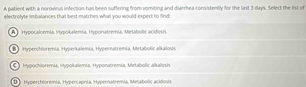 A patient with a norovirus infection has been suffering from vomiting and diarrhea consistently for the last 3 days. Select the list of
electrolyte imbalances that best matches what you would expect to find:
A Hypocalcemia, Hypokalemia, Hyponatremia, Metabolic acidosis
B Hyperchloremia, Hyperkalemia, Hypernatremia, Metabolic alkalosis
C Hypochloremia, Hypokalemia, Hyponatremia, Metabolic alkalosis
D Hyperchloremia, Hypercapnia, Hypernatremia, Metabolic acidosis