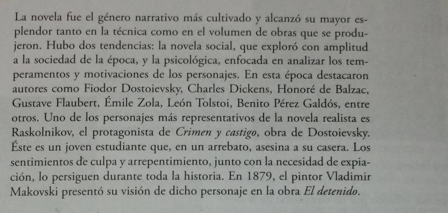 La novela fue el género narrativo más cultivado y alcanzó su mayor es- 
plendor tanto en la técnica como en el volumen de obras que se produ- 
jeron. Hubo dos tendencias: la novela social, que exploró con amplitud 
a la sociedad de la época, y la psicológica, enfocada en analizar los tem- 
peramentos y motivaciones de los personajes. En esta época destacaron 
autores como Fiodor Dostoievsky, Charles Dickens, Honoré de Balzac, 
Gustave Flaubert, Émile Zola, León Tolstoi, Benito Pérez Galdós, entre 
otros. Uno de los personajes más representativos de la novela realista es 
Raskolnikov, el protagonista de Crimen y castigø, obra de Dostoievsky. 
Éste es un joven estudiante que, en un arrebato, asesina a su casera. Los 
sentimientos de culpa y arrepentimiento, junto con la necesidad de expia- 
ción, lo persiguen durante toda la historia. En 1879, el pintor Vladimir 
Makovski presentó su visión de dicho personaje en la obra El detenido.