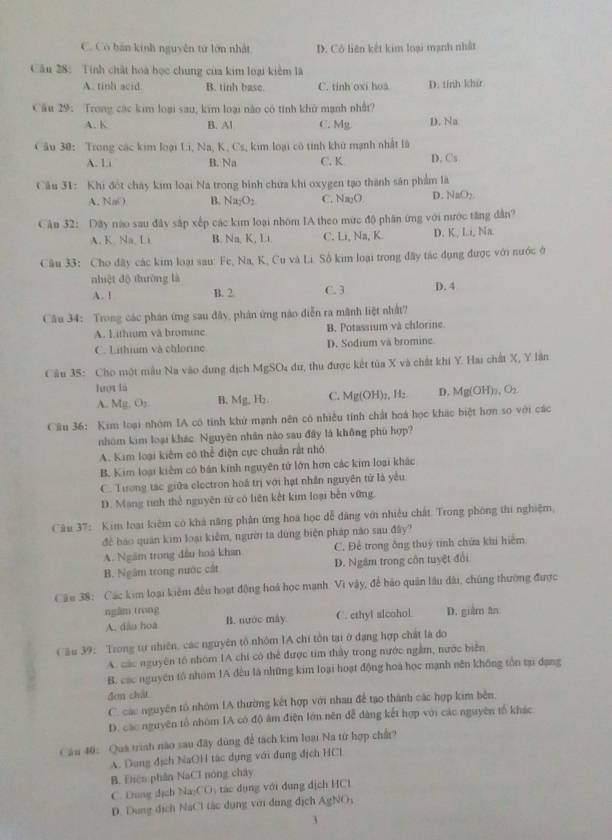 C. Có bán kinh nguyên từ lớn nhật D. Cô liên kết kim loại mạnh nhất
Cầu 28: Tính chất hoa học chung của kim loại kiêm là
A. tinh acid. B. tinh base. C. tinh oxi hoa D. tính khir
Cầu 29: Trong các kim loại sau, kim loại não có tinh khủ mạnh nhất?
A. K B. Al C. Mg D. Na
Câu 30: Trong các kim loại Li, Na, K, Cs, kim loại cô tính khử mạnh nhất là D. Cs
/ B. Na C. K
Câu 31: Khi đột chây kim loại Na trong bình chứa khi oxygen tạo thành sản phẩm là
A. Nm) B. Na_2O_2 C. Na_2O D. NaO_2.
Câu 32: Dây nào sau đây sắp xếp các kim loại nhóm IA theo mức độ phân ứng với nước tăng dân?
A. K Na.Li B. N=K , Li. C. Li, Na, K. D. K, Ii, Na.
Câu 33: Cho đây các kim loại sau: Fe, Na, K, Cu và Li. Sô kim loại trong đây tác dụng được với nước ở
nhiệt độ thường là
A. ! B. 2 C. 3 D. 4
Câu 34: Trong các phán ứng sau đây, phản ứng nào diễn ra mãnh liệt nhất?
A. Lithium và bromine B. Potassium và chlorine.
C. Lithium và chlorine D. Sodium và bromine
Câu 35: Cho một mẫu Na vào dụng địch M AgSO_4 lư, thu được kết tủa X và chất khi Y. Hai chất X, Y lần
Tượt là
A. Mg.O_2 B. Mg,H C. Mg(OH)_2,H_2 D. Mg(OH)_2,O_2.
Cầu 36: Kim loại nhóm IA cô tính khử mạnh nên có nhiều tính chất hoá học khác biệt hơn so với các
nhóm kim loại khác. Nguyên nhân nào sau đây là không phù hợp?
A. Kim loại kiểm có thể điện cực chuẩn rất nhỏ
B. Kim loại kiểm có bán kính nguyên tử lớn hơn các kim loại khác
C. Tương tác giữa electron hoá trị với hạt nhân nguyên tử là yếu
D. Mạng tinh thể nguyên từ có liên kết kim loại bến vững.
Câu 37: Kim loại kiêm có khả năng phân ứng hoa học đễ đàng với nhiều chất Trong phòng thi nghiệm,
để báo quán kim loại kiểm, người ta dùng biện pháp nào sau đây?
A. Ngăm trong đầu hoá khan C. Để trong ông thuý tính chứa khi hiệm.
B. Ngâm trong nước cất D. Ngâm trong côn tuyệt đổi
Câu 38: Các kim loại kiểm đều hoạt động hoá học mạnh. Vì vây, để bào quân lâu dài, chúng thường được
ngầm trong
A. dâu hoa B. nước máy C. cthyl alcohol D. guàm ân
Cầu 39: Trong tự nhiên, các nguyên tổ nhóm IA chi tồn tại ở đạng hợp chất là do
A. các nguyên tổ nhóm IA chi có thể được tim thầy trong nước ngầm, nước biển
B. các nguyên tổ nhóm 1A đều là những kim loại hoạt động hoa học mạnh nên không tồn tạụ đạng
đen chát
C. các nguyên tổ nhóm IA thường kết hợp với nhau để tạo thành các hợp kim bên.
D. các nguyên tổ nhóm IA có độ âm điện lớn nên đễ dàng kết hợp với các nguyên tố khác
Cầu 40: Qua trình nào sau đây dùng để tách kim loại Na từ hợp chất?
A. Dung địch NaOH tác dụng với đung địch HCl
B. Điện phân NaCl nóng chây,
C. Dang dịch Na_2CO , tác dụng với dụng địch HCl
D. Dung dịch NaCl tác dụng với dung địch AgNO；
3